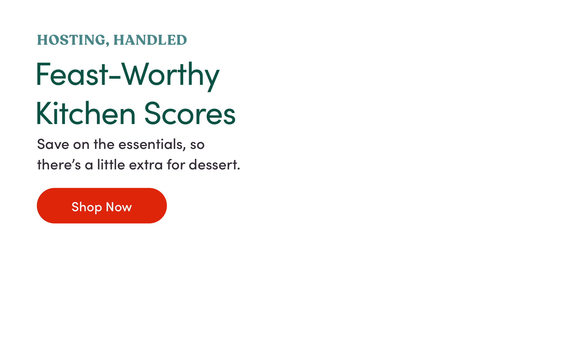 Hosting, Handled. Feast-Worthy Kitchen Scores. Save on the essentials, so there is a little extra on dessert. Shop Now.